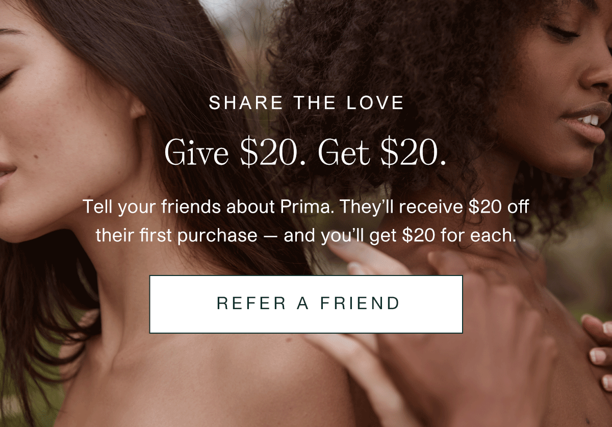 Share the love. Give $20. Get $20. Tell your friends about Prima. They’ll receive $20 off their first purchase — and you’ll get $20 for each. | REFER A FRIEND