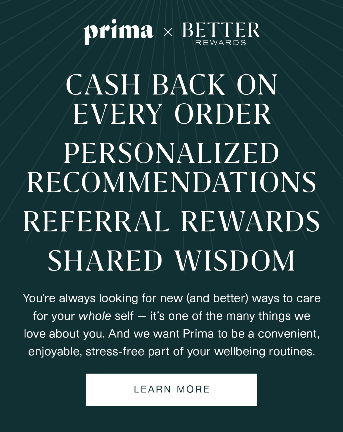 Prima x Better Rewards | CASH BACK ON EVERY ORDER | PERSONALIZED RECOMMENDATIONS | REFERRAL REWARDS | SHARED WISDOM | You’re always looking for new (and better) ways to care for your whole self — it’s one of the many things we love about you. And we want Prima to be a convenient, enjoyable, stress-free part of your wellbeing routines. | LEARN MORE