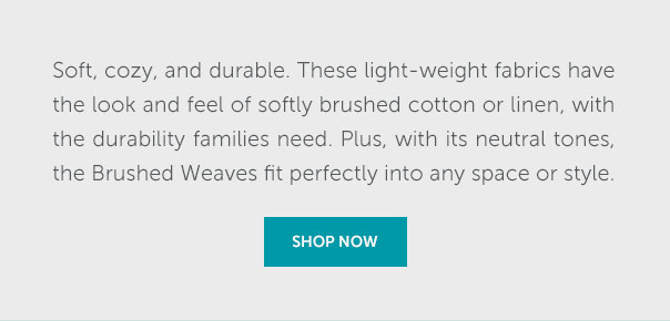 Soft, cozy, and durable. These light-weight fabrics have the look and feel of softly brushed cotton or linen, with the durability families need. Plus, with its neutral tones, the Brushed Weaves fit perfectly into any space or style. | SHOP NOW >>