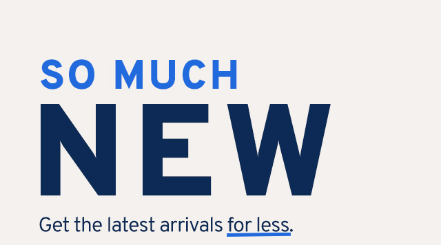 SO MUCH NEW Get the latest arrivals for less.