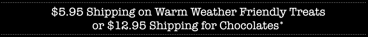$5.95 Shipping on Warm Weather Friendly Treats or $12.95 Shipping for Chocolates*