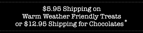 $5.95 Shipping on Warm Weather Friendly Treats or $12.95 Shipping for Chocolates*