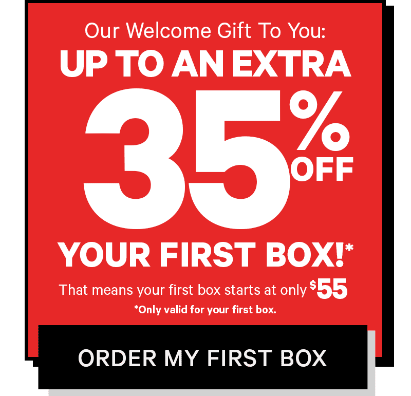 As a welcome present, we're giving you up to 35% off your first box!* That means your first box starts at only $55. *Only valid for your first box. ORDER YOUR BOX 