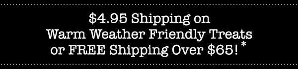 $4.95 Shipping on Warm Weather Friendly Treats or FREE Shipping Over $65!*