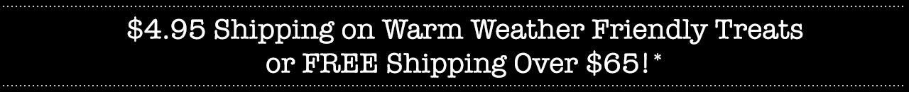 $4.95 Shipping on Warm Weather Friendly Treats or FREE Shipping Over $65!*