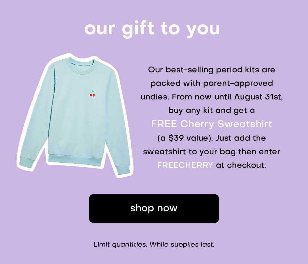 our gift to you. our best-selling period kits are packed with parent-approved undies. from now until August 31st, buy any kit and get a FREE Cherry Sweatshirt. Just add the code FREECHERRY at checkout. shop now