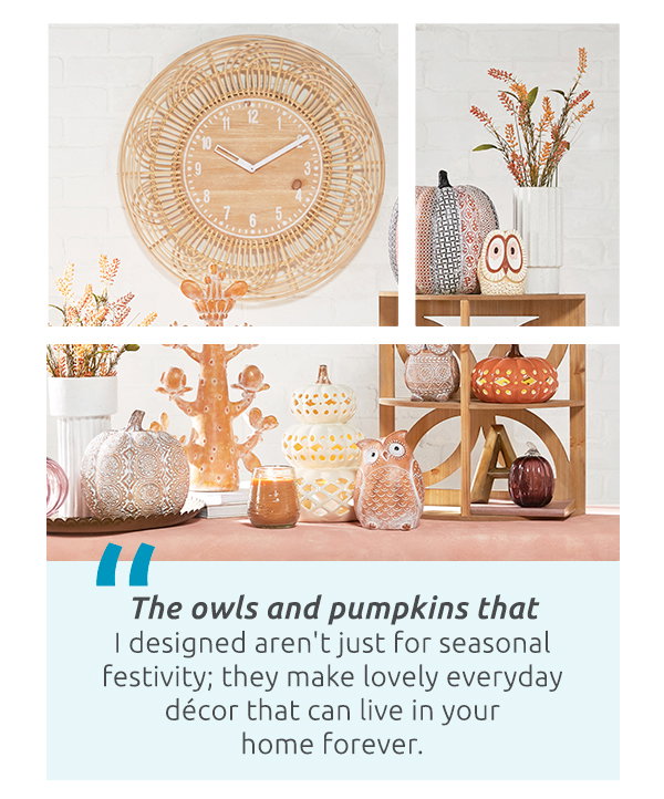 The owls and pumpkins that I designed aren't just for seasonal festivity; they make lovely everyday décor that can live in your home forever.