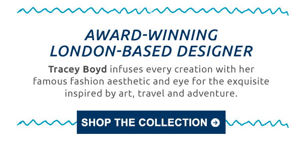 Award-winning London-based designer. Tracey Boyd infuses every creation with her famous fashion aesthetic and eye for the exquisite inspired by art, travel and adventure. Shop the collection.