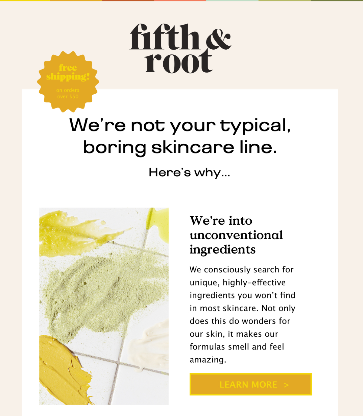   We’re into unconventional ingredients We consciously search for unique, highly-effective ingredients you won’t find in most skincare. Not only does this do wonders for our skin, it makes our formulas smell and feel amazing.