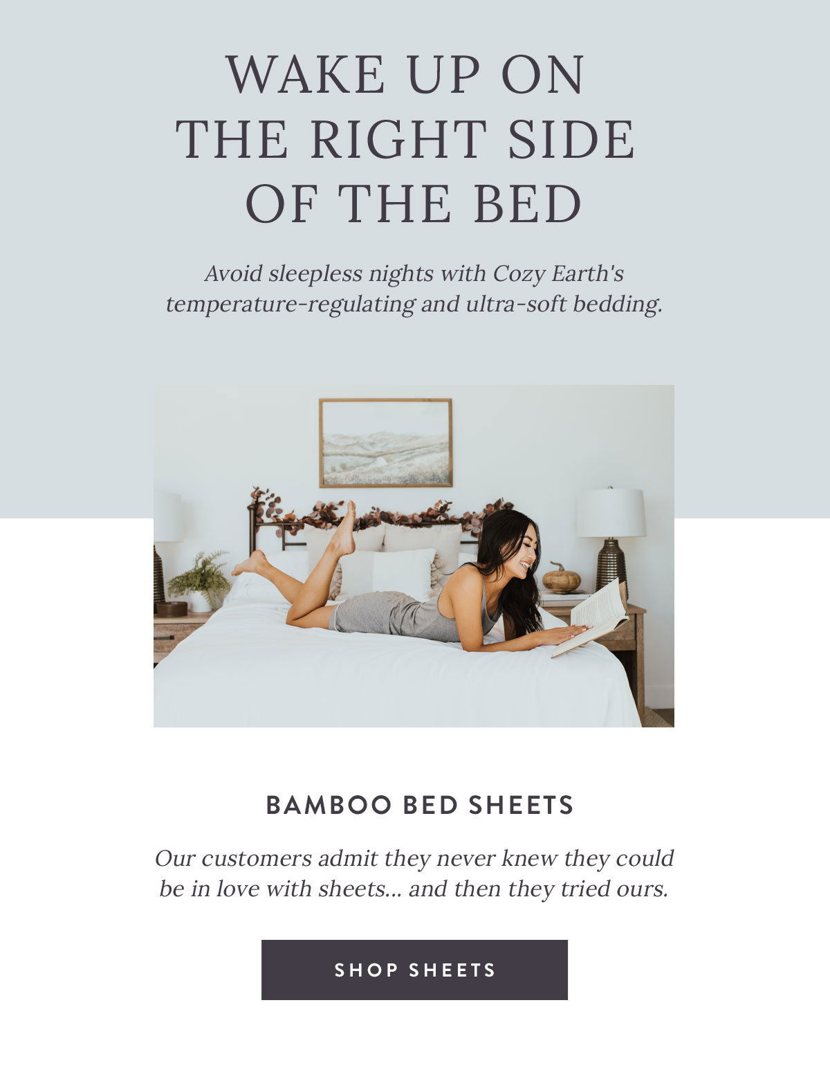 WAKE UP ON THE RIGHT SIDE OF THE BED - Avoid sleepless nights with Cozy Earth's temperature-regulating and ultra-soft bedding. | BAMBOO BED SHEETS - Our customers admit they never knew they could be in love with sheets... and then they tried ours. | SHOP SHEETS