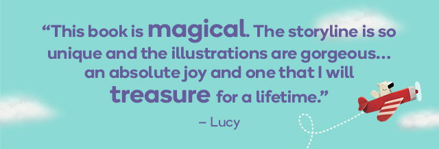 “This book is magical. The storyline is so unique and the illustrations are gorgeous… an absolute joy and one that I will treasure for a lifetime.” - Lucy