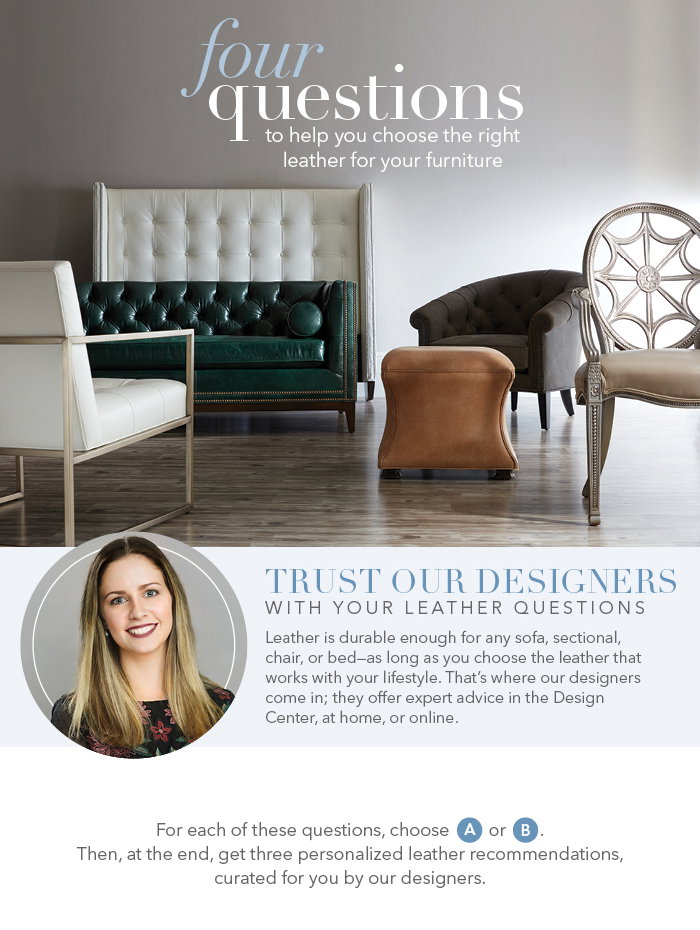 Four questions to help you choose the right leather furniture. For each question, choose A or B. At the end of the survey, receive 3 personalized recommentations based of your answers. Bring these answers to a Design Center today, and let one of our talented designers help you choose the right leather for your lifestyle.