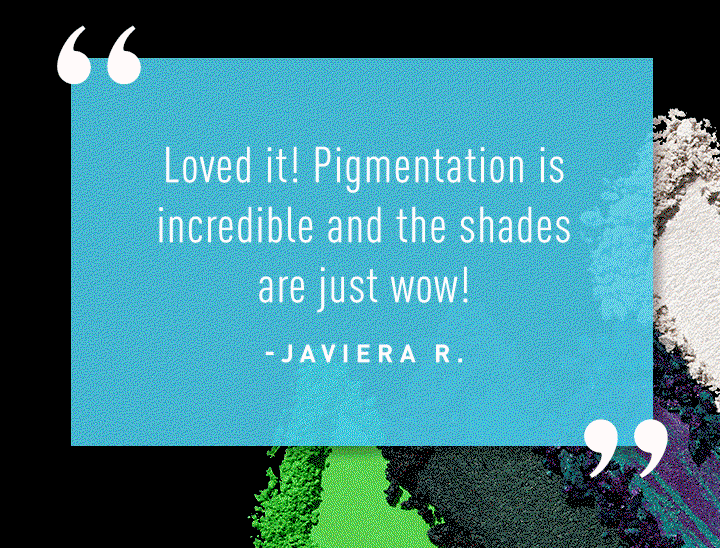 "Loved it! Pigmentation is incredible and the shades are just wow!” — Javiera R.  “Colors are very vibrant just with swatches alone without primer applied!!!!!!” — Joyce R.  “There are countless looks that can be obtained by this beautiful palette. I get asked what I’m using every time I wear it.”—Kara B. 