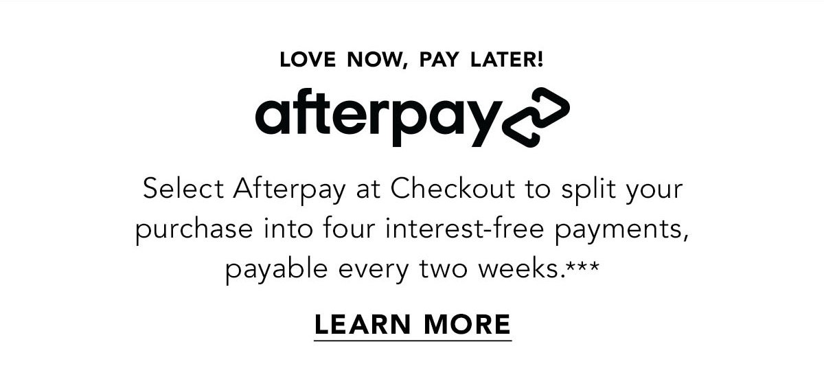 Select Afterpay at Checkout to split your purchase into four interest-free payments, payable every two weeks.*** Learn more