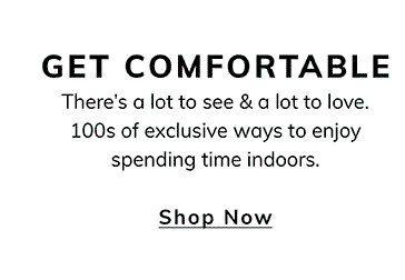 GET COMFORTABLE There's a lot to see & a lot to love. 100s of exclusive ways to enjoy spending time indoors. Shop Now