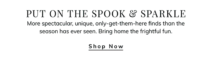 PUT ON THE SPOOK & SPARKLE More spectacular, unique, only-get-them-here finds than the season has ever seen. Bring home the frightful fun. Shop Now