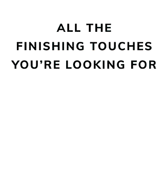 ALL THE FINISHING TOUCHES YOU'RE LOOKING FOR