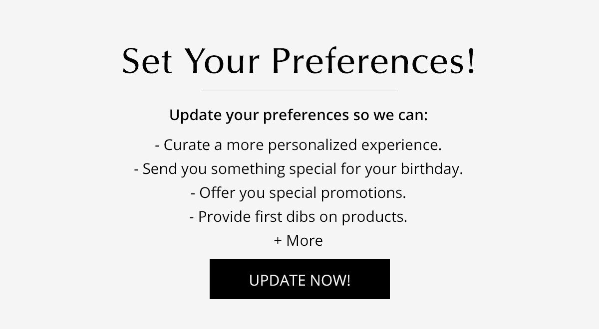Set Your Preferences! Update your preferences so we can: curate a more personalized experience, send you something special for your birthday, offer you special promotions, provide first dibs on products, + more