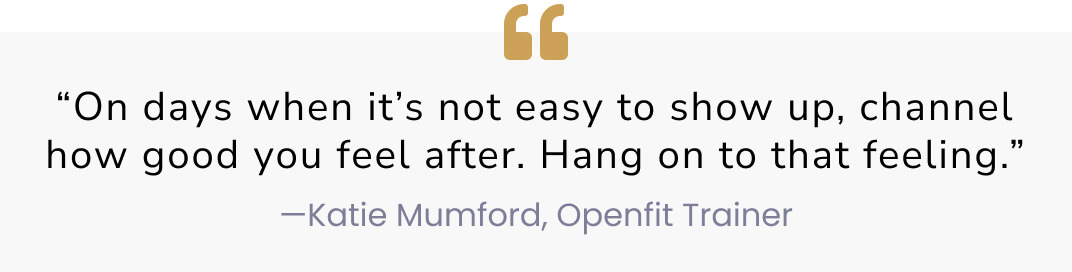 “On days when it’s not easy to show up, channel how good you feel after. Hang on to that feeling.” —Katie Mumford, Openfit Trainer