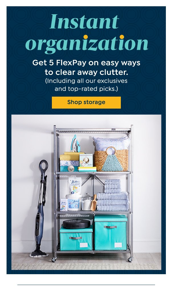 Instant organization Get 5 FlexPay on easy ways to clear away clutter. (Including all our exclusives and top-rated picks.) Shop storage