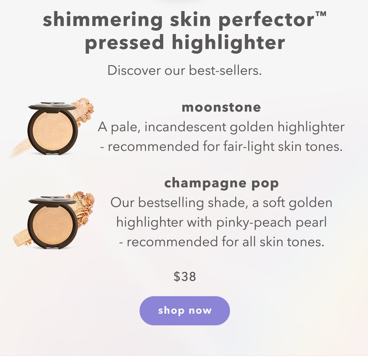 shimmering skin perfector pressed highlighter | Discover our best-sellers. | Moonstone: A pale, incandescent golden highlighter - recommended for fair-light skin tones. | champagne pop: Our bestselling shade, a soft golden highlighter with pinky-peach pearl - recommended for all skin tones. | $38 shop now