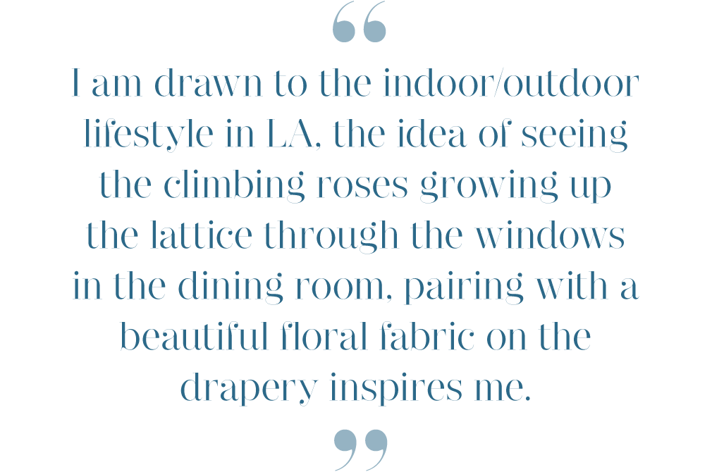 I am drawn to the indoor/outdoor lifestyle in LA, the idea of seeing the climbing roses growing up the lattice through the windows in the dining room, pairing with a beautiful floral fabric on the drapery inspires me.