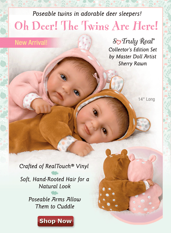 Poseable twins in adorable deer sleepers! Oh Deer! The Twins Are Here! A So Truly Real® Collector's Edition Set by Master Doll Artist Sherry Rawn. A New Arrival! Crafted of Soft RealTouch® Vinyl. Soft, Hand-Rooted Hair for a Natural Look. Poseable Arms Allow Them to Cuddle. Featuring an unparalleled level of realism, from the tops of their precious heads covered with soft, natural-looking hand-rooted hair to their tiny fingers and toes, this darling set of twins must be held in your arms to be believed.Shop Now!