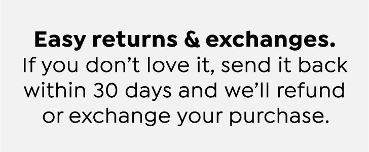 Easy returns & exchanges. If you don't love it, send it back within 30 days and we'll refund or exchange your purchase.
