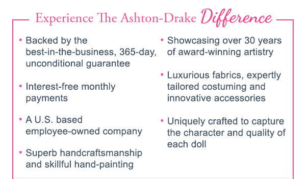 Experience The Ashton-Drake Difference - Backed by the best-in-the-business, 365-day, unconditional guarantee, Interest-free monthly payments, A U.S. based employee-owned company, Superb handcraftsmanship and skillful hand-painting, Showcasing over 30 years of award-winning artistry, Luxurious fabrics, expertly tailored costuming and innovative accessories, Uniquely crafted to capture the character and quality of each doll.