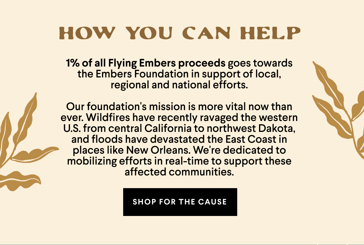How you can help. 1% of all Flying Embers proceeds goes towards the Embers Foundation in support of local, regional and national efforts.  Our foundation's mission is more vital now than ever. Wildfires have recently ravaged the western U.S. from central California to northwest Dakota, and floods have devastated the East Coast in places like New Orleans. We're dedicated to mobilizing efforts in real-time to support these affected communities. Shop for the cause. 
