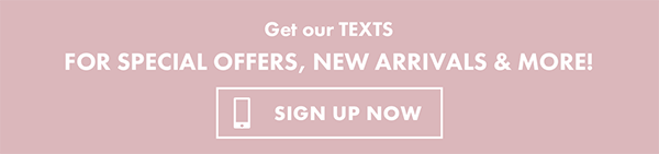 Get our texts for special offers, new arrivals & more - Sign up now!