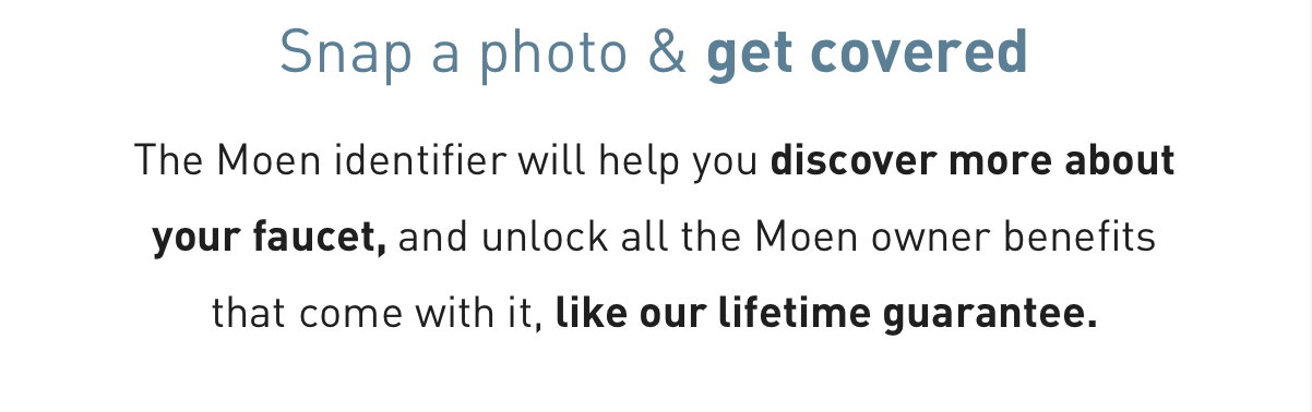 Snap a photo & get covered - The Moen identifier will help you discover more about your faucet, and unlock all the Moen owner benefits that come with it, like our lifetime guarantee.