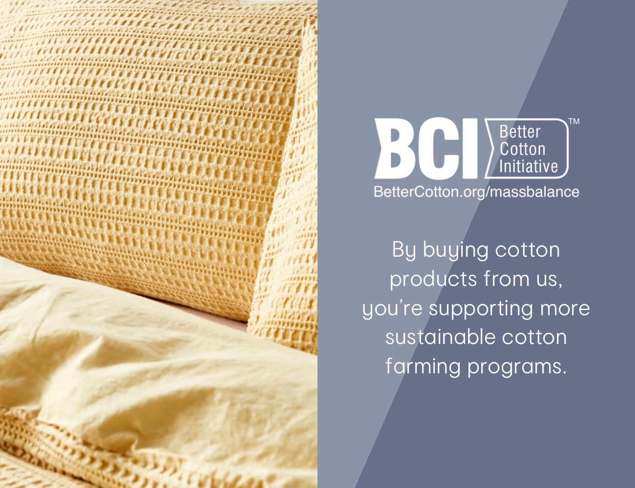 BCI By buying cotton products from us, you're supporting more sustainable cotton farming programs.