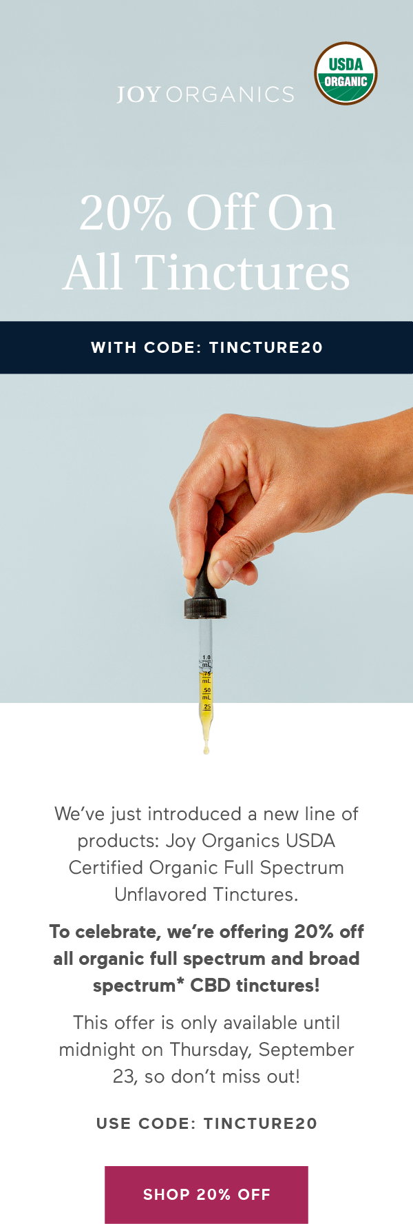We’ve just introduced a new line of products: Joy Organics USDA Certified Organic Full Spectrum Unflavored Tinctures.  To celebrate, we’re offering 20% off all organic full spectrum and broad spectrum* CBD tinctures!  This offer is only available until midnight on Thursday, September 13, so don’t miss out!