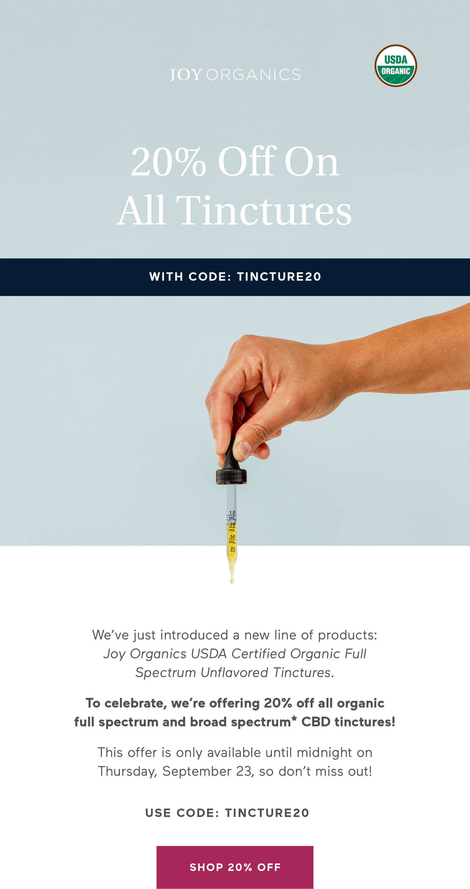 We’ve just introduced a new line of products: Joy Organics USDA Certified Organic Full Spectrum Unflavored Tinctures.  To celebrate, we’re offering 20% off all organic full spectrum and broad spectrum* CBD tinctures!  This offer is only available until midnight on Thursday, September 16, so don’t miss out!  Button: Shop 20% Off