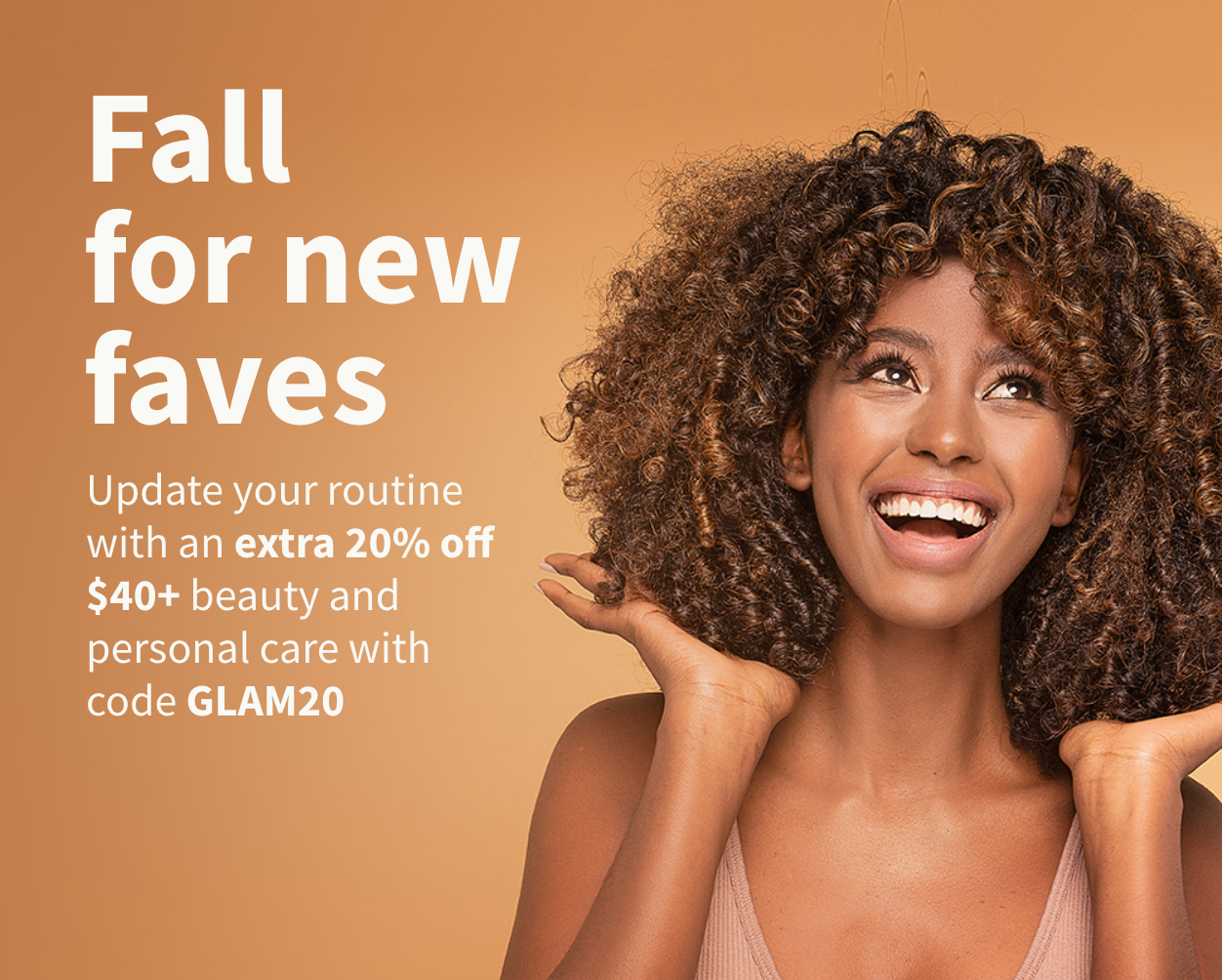 Fall for new faves. Update your routine with an extra 20% off $40+ beauty and personal care with code GLAM20