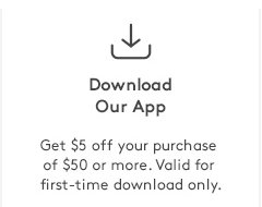 Dowload Our App | Get $5 off your purchase of $50 or more. Valid for first-time download only.