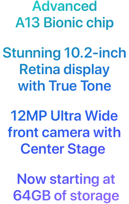 Advanced A13 Bionic chip  Stunning 10.2-inch Retina display with True Tone  12MP Ultra Wide front camera with Center Stage  Now starting at 64GB of storage