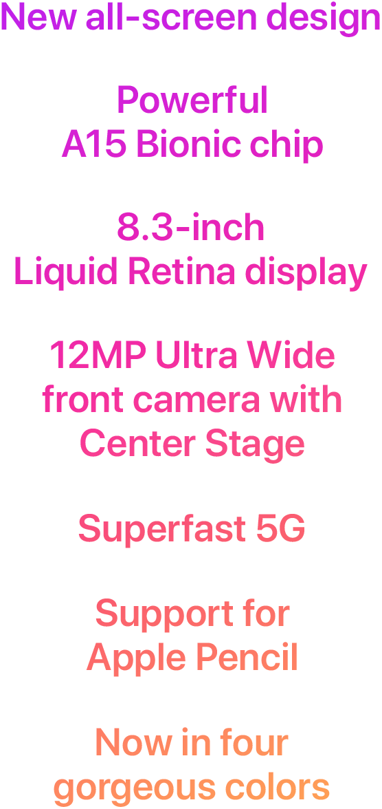 New all-screen design  Powerful A15 Bionic chip  8.3-inch Liquid Retina display  12MP Ultra Wide front camera with Center Stage  Superfast 5G  Support for Apple Pencil  Now in four gorgeous colors