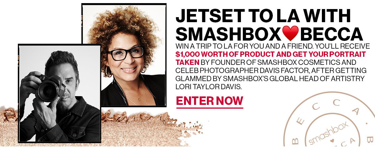 Jetset to LA with Smashbox<3BECCA | Win a trip to LA for you and a friend. You'll receive $1,000 worth of product and get your portrait taken by founder of Smashbox cosmetics and celeb photographer Davis Factor, after getting glammed by Smashbox Global Head of Artistry Lori Taylor Davis. | Enter Now 