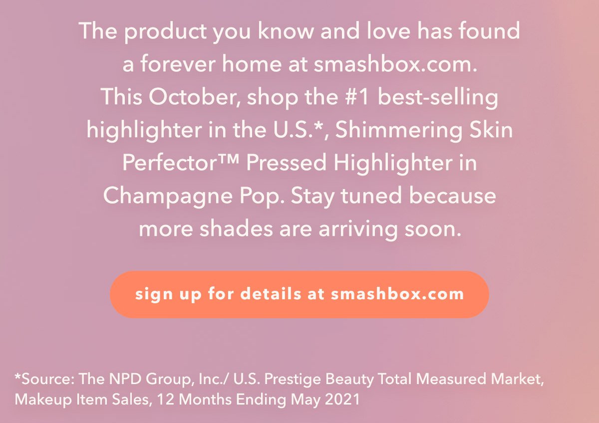 The product you know and love has found 
a forever home at smashbox.com. 
This October, shop the #1 best-selling 
highlighter in the U.S., Shimmering Skin 
Perfector™ Pressed Highlighter in 
Champagne Pop*. Stay tuned because 
more shades are arriving soon. | sign up for details at smashbox.com | *Source: The NPD Group, Inc./ U.S. Prestige Beauty Total Measured Market, Makeup Product Sales, 12 Months Ending May 2021