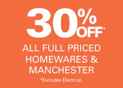 30% OFF ALL FULL PRICED HOMEWARES & MANCHESTER *EXCLUDES ELECTRICAL