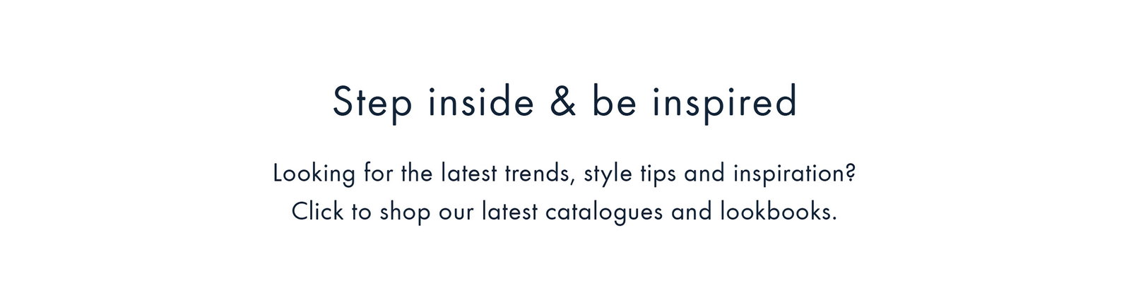 Step inside & be inspired | Click to shop our latest catalogues and lookbooks