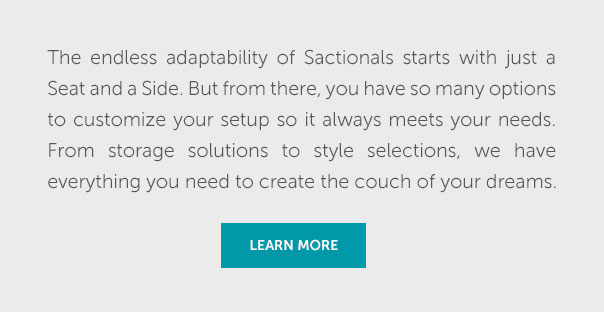 The endless adaptability of Sactionals starts with just a Seat and a Side. But from there, you have so many options to customize your setup s it always meets your needs. From storage solutions to style selections, we have everything you need to create the couch of your dreams. | LEARN MORE >>