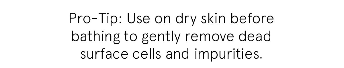 Pro-Tip: Use on dry skin before bathing to gently remove dead surface cells and impurities.
