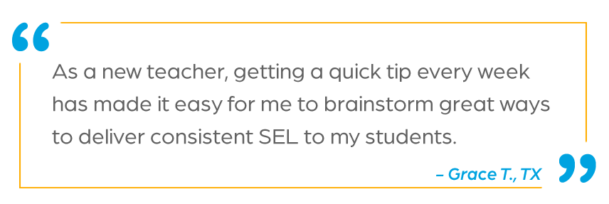 “As a new teacher, getting a quick tip every week has made it easy for me to brainstorm great ways to deliver consistent SEL to my students!” - Grace T., TX