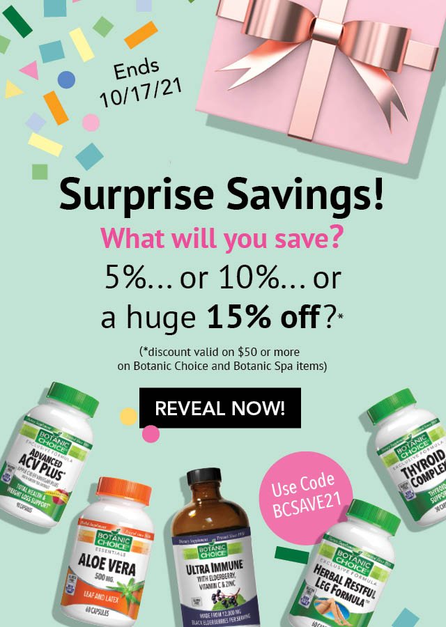 SURPRISE SAVINGS! WHAT WILL YOU SAVE? 5%... OR 10%... or a huge 15% off orders of $50 or more valid on Botanic Choice and Botanic Spa Items