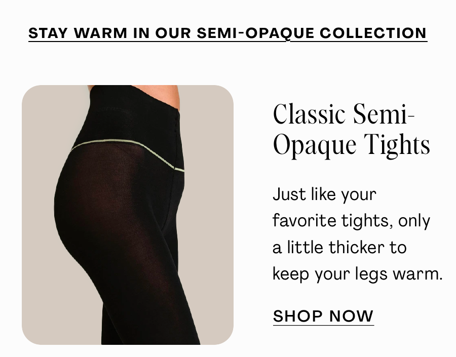 Stay Warm in our semi-opaque Collection: 1. Classic Semi-Opaque Tights: Just like your fav tights, only a little thicker to keep your legs warm. SHOP NOW 