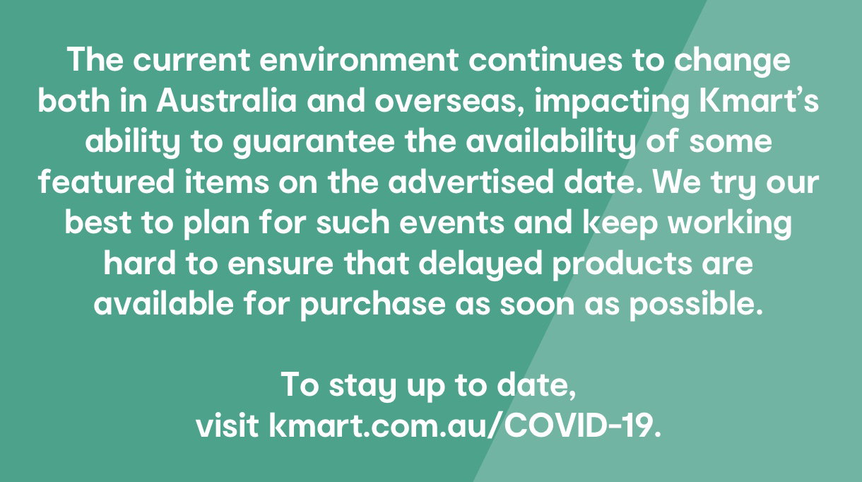 The current environment continues to change both in Australia and overseas, impacting Kmart's ability to guarantee the availability of some featured items on the advertised date. We try our best to plan for such events and keep working hard to ensure that delayed products are
available for purchase as soon as possible. To stay up to date,
visit kmart.com.au/COVID-19.