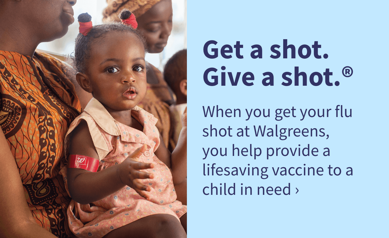 Get a shot. Give a shot.® When you get your flu shot at Walgreens, you help provide a lifesaving vaccine to a child in need